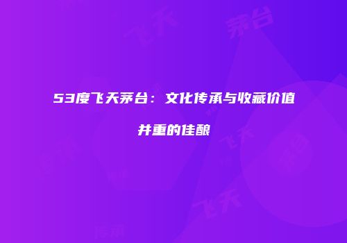 53度飞天茅台：文化传承与收藏价值并重的佳酿