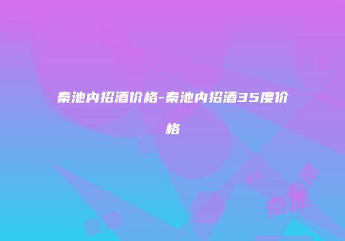 秦池内招酒价格-秦池内招酒35度价格