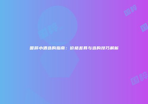 国粹小酒选购指南：价格差异与选购技巧解析