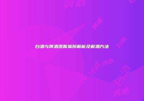 白酒与啤酒混喝易醉解析及解酒方法