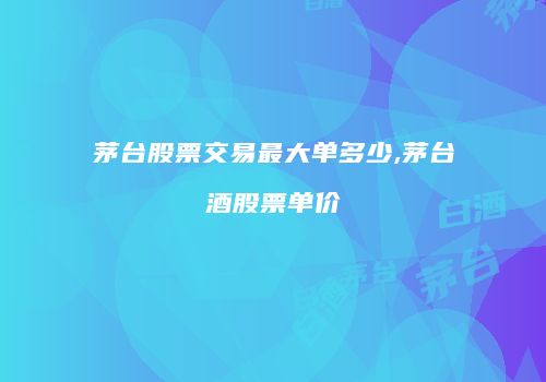 茅台股票交易最大单多少,茅台酒股票单价