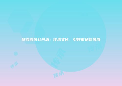 陕西西风牡丹酒：传承文化，引领市场新风尚