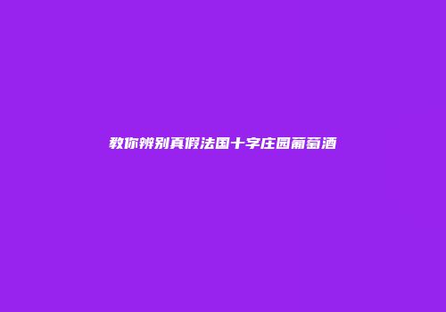 教你辨别真假法国十字庄园葡萄酒