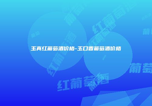 玉真红葡萄酒价格-玉口香葡萄酒价格