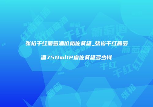 张裕干红葡萄酒价格佐餐级_张裕干红葡萄酒750ml12度佐餐级多少钱