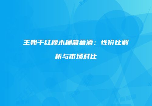 王朝干红橡木桶葡萄酒：性价比解析与市场对比