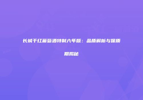 长城干红葡萄酒特制六年版：品质解析与保质期揭秘