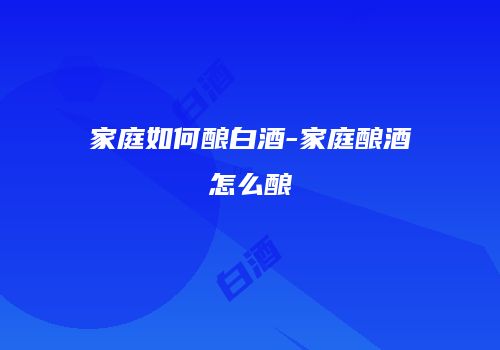 家庭如何酿白酒-家庭酿酒怎么酿