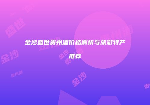 金沙盛世贵州酒价格解析与旅游特产推荐