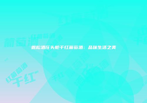 露松酒庄头舱干红葡萄酒：品味生活之美