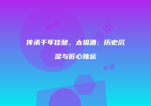 传承千年佳酿，太祖酒：历史沉淀与匠心独运