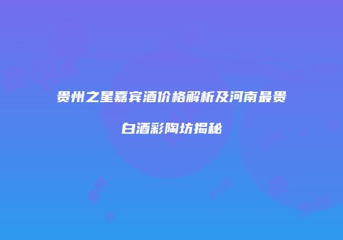 贵州之星嘉宾酒价格解析及河南最贵白酒彩陶坊揭秘