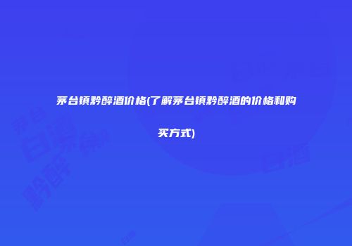 茅台镇黔醉酒价格(了解茅台镇黔醉酒的价格和购买方式)