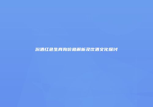 汾酒红色生肖狗价格解析及饮酒文化探讨