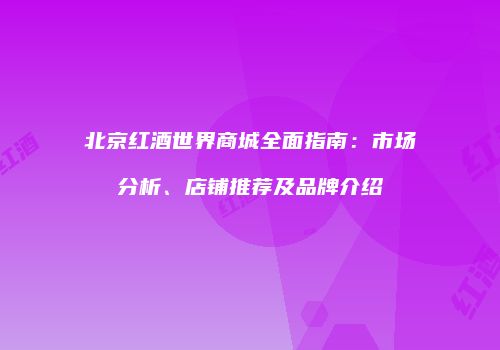 北京红酒世界商城全面指南：市场分析、店铺推荐及品牌介绍