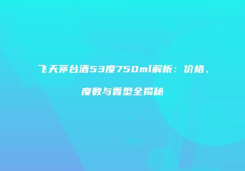 飞天茅台酒53度750ml解析：价格、度数与香型全揭秘