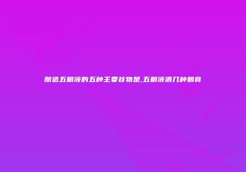 酿造五粮液的五种主要谷物是,五粮液酒几种粮食