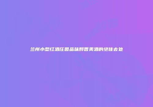 兰州小型红酒庄园品味醇香美酒的绝佳去处