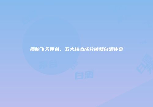 揭秘飞天茅台：五大核心成分铸就白酒传奇
