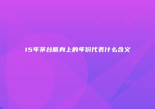 15年茅台瓶身上的年份代表什么含义
