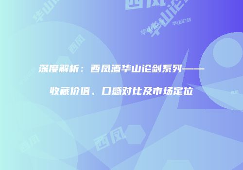 深度解析：西凤酒华山论剑系列——收藏价值、口感对比及市场定位