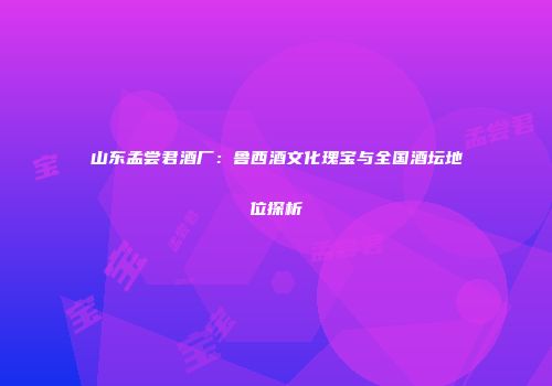 山东孟尝君酒厂：鲁西酒文化瑰宝与全国酒坛地位探析