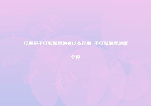 红葡萄干红和解百纳有什么区别_干红和解百纳哪个好