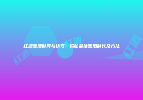 红酒醒酒时间与技巧：揭秘最佳醒酒时长及方法