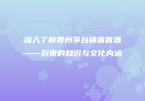 深入了解贵州茅台镇酱香酒——斟贵的知识与文化内涵