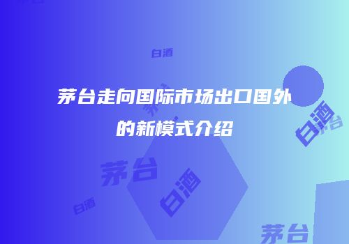 茅台走向国际市场出口国外的新模式介绍