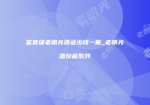 鉴赏级老明光酒多少钱一瓶_老明光酒珍藏系列