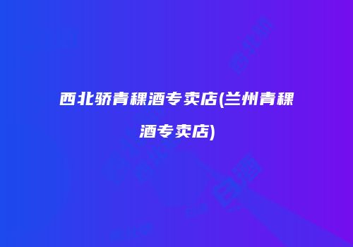 西北骄青稞酒专卖店(兰州青稞酒专卖店)
