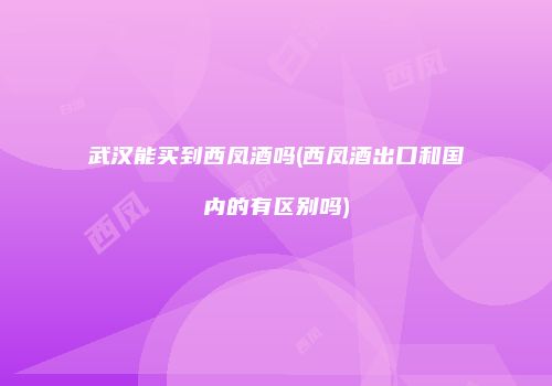 武汉能买到西凤酒吗(西凤酒出口和国内的有区别吗)