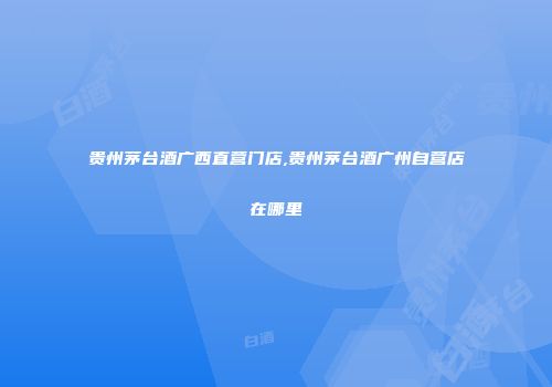 贵州茅台酒广西直营门店,贵州茅台酒广州自营店在哪里