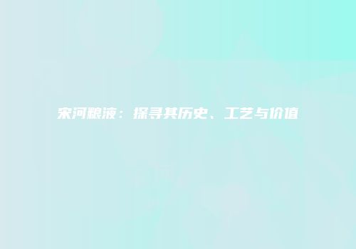 宋河粮液：探寻其历史、工艺与价值