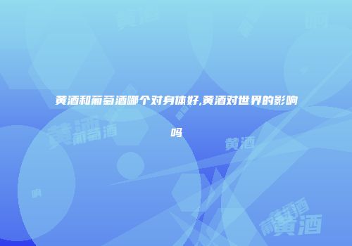 黄酒和葡萄酒哪个对身体好,黄酒对世界的影响吗
