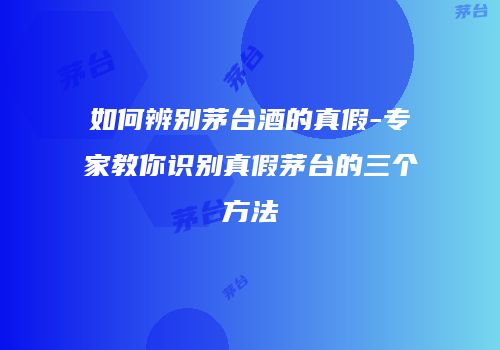 如何辨别茅台酒的真假-专家教你识别真假茅台的三个方法