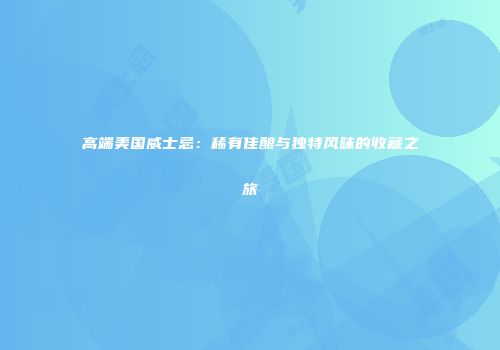 高端美国威士忌：稀有佳酿与独特风味的收藏之旅