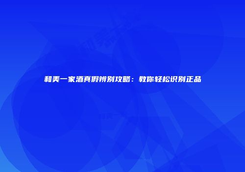 和美一家酒真假辨别攻略：教你轻松识别正品