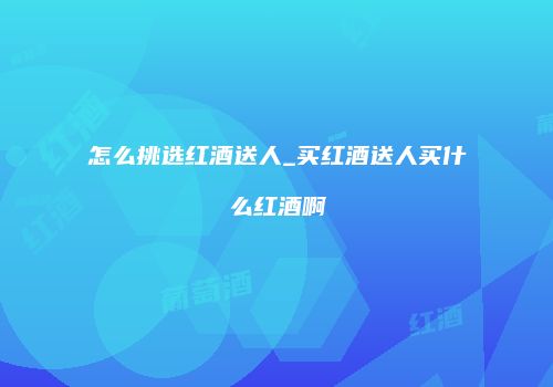 怎么挑选红酒送人_买红酒送人买什么红酒啊
