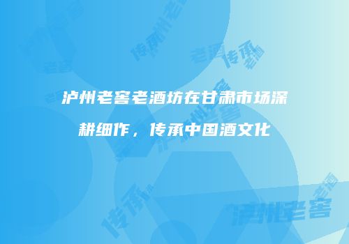 泸州老窖老酒坊在甘肃市场深耕细作，传承中国酒文化