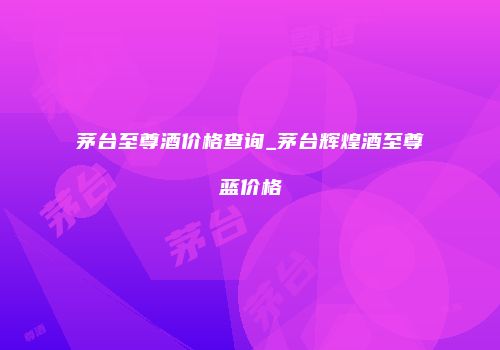 茅台至尊酒价格查询_茅台辉煌酒至尊蓝价格