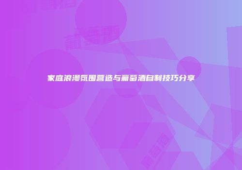 家庭浪漫氛围营造与葡萄酒自制技巧分享