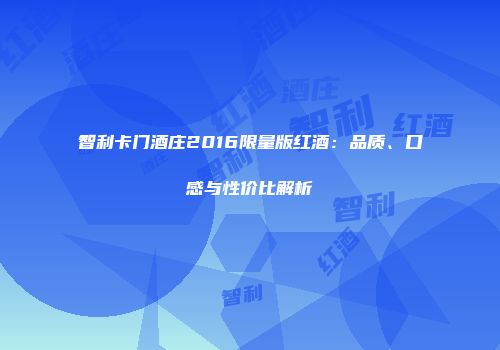 智利卡门酒庄2016限量版红酒：品质、口感与性价比解析