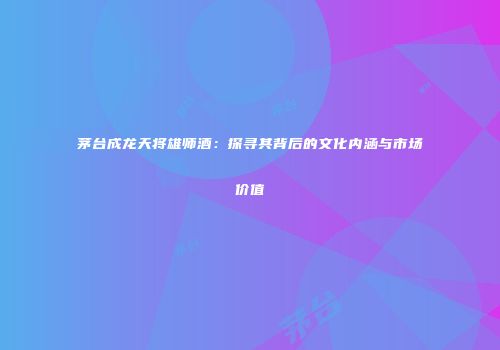 茅台成龙天将雄师酒：探寻其背后的文化内涵与市场价值