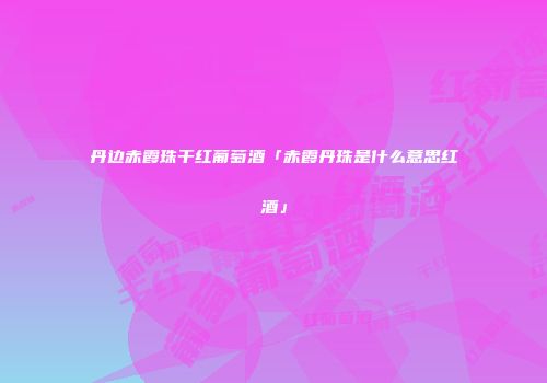 丹边赤霞珠干红葡萄酒「赤霞丹珠是什么意思红酒」