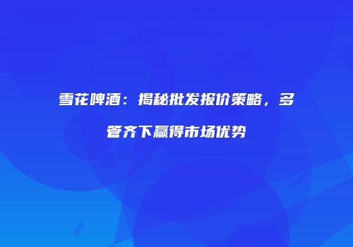 雪花啤酒：揭秘批发报价策略，多管齐下赢得市场优势