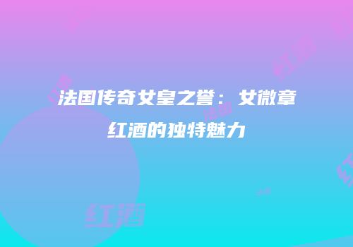 法国传奇女皇之誉：女微章红酒的独特魅力