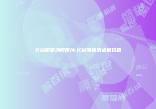 长城葡萄酒解百纳,长城葡萄酒盛世珍藏