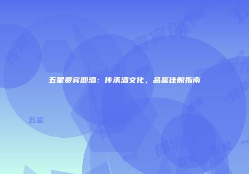 五星贵宾郎酒：传承酒文化，品鉴佳酿指南